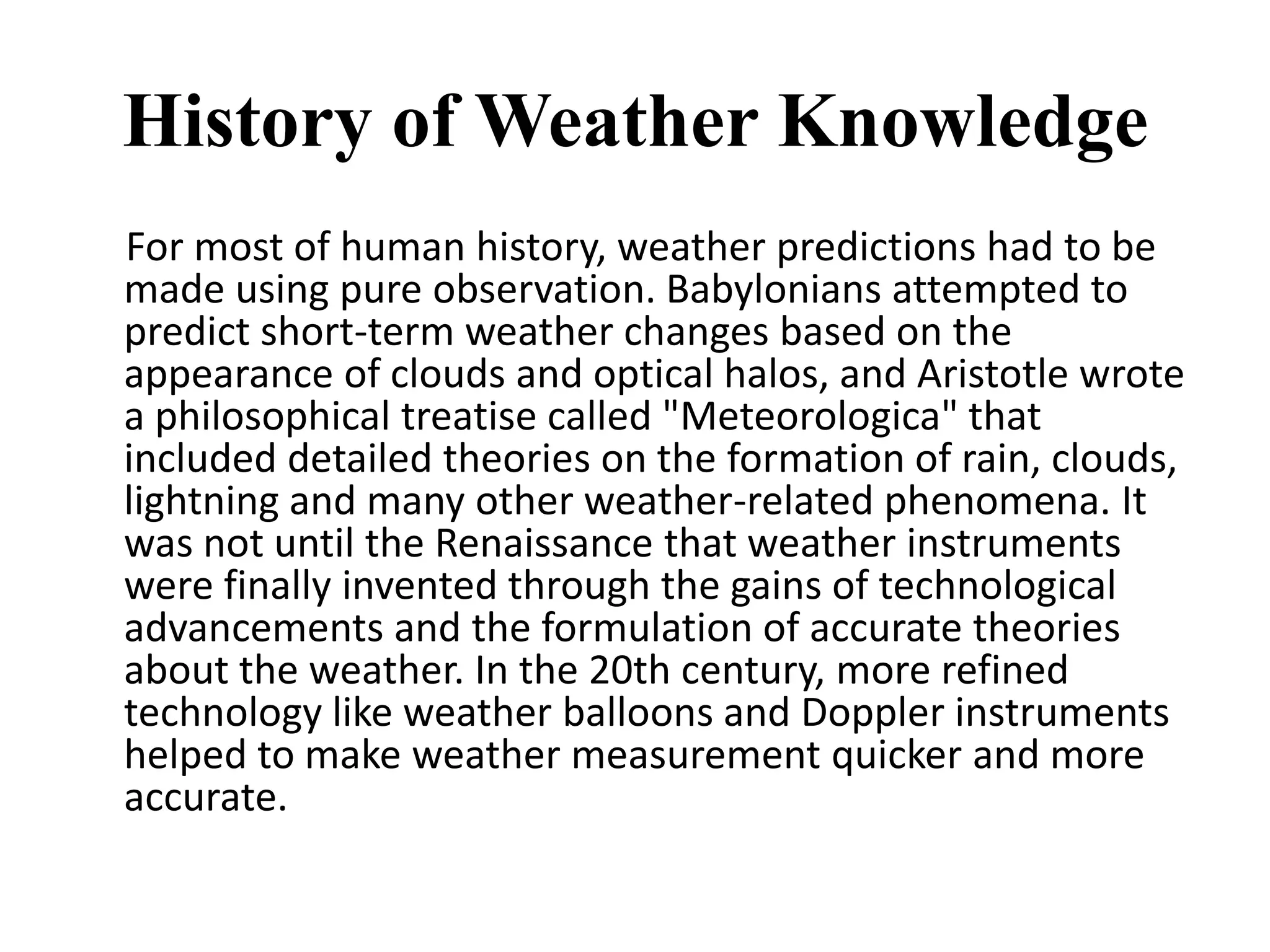 History of Weather Knowledge     For most of human history, weather predictions had to be made using pure observation. Babylonians attempted to predict short-term weather changes based on the appearance of clouds and optical halos, and Aristotle wrote a philosophical treatise called "Meteorologica" that included detailed theories on the formation of rain, clouds, lightning and many other weather-related phenomena. It was not until the Renaissance that weather instruments were finally invented through the gains of technological advancements and the formulation of accurate theories about the weather. In the 20th century, more refined technology like weather balloons and Doppler instruments helped to make weather measurement quicker and more accurate. 