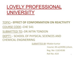 LOVELY PROFESSIONAL
UNIVERSITY
TOPIC:- EFFECT OF CONFORMATION ON REACTIVITY
COURSE CODE:-CHE 541
SUBMITTED TO:-DR.NITIN TONDON
DEPTT.:- SCHOOL OF PHYSICAL SCIENCES AND
CHEMICAL ENGINERRING
SUBMITTED BY:-Madan kumar
Course:-M.sc(HONS.)chem.
Reg. No:-11614536
Roll No:-A14 1
 