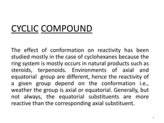 CYCLIC COMPOUND
The effect of conformation on reactivity has been
studied mostly in the case of cyclohexanes because the
ring system is mostly occurs in natural products such as
steroids, terpenoids. Environments of axial and
equatorial group are different, hence the reactivity of
a given group depend on the conformation i.e.,
weather the group is axial or equatorial. Generally, but
not always, the equatorial substituents are more
reactive than the corresponding axial substituent.
6
 