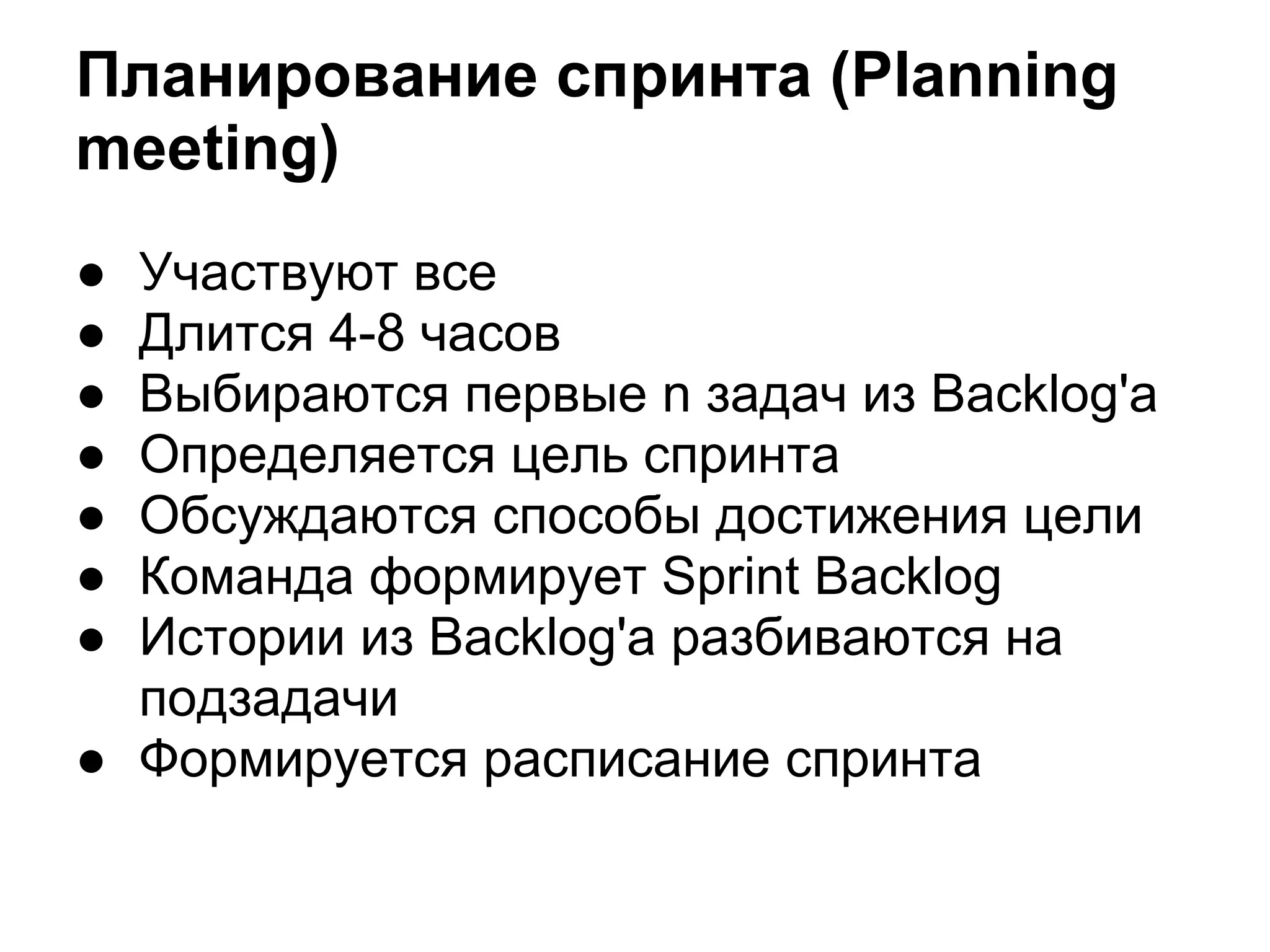 Планирование спринта (Planning
meeting)
● Участвуют все
● Длится 4-8 часов
● Выбираются первые n задач из Backlog'a
● Определяется цель спринта
● Обсуждаются способы достижения цели
● Команда формирует Sprint Backlog
● Истории из Backlog'a разбиваются на
  подзадачи
● Формируется расписание спринта
 