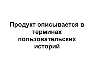 Продукт описывается в
      терминах
  пользовательских
       историй
 