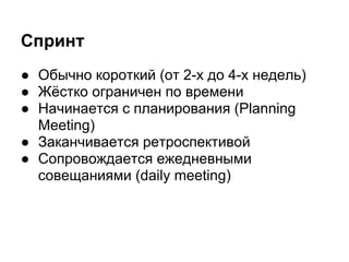 Спринт
● Обычно короткий (от 2-х до 4-х недель)
● Жёстко ограничен по времени
● Начинается с планирования (Planning
  Meeting)
● Заканчивается ретроспективой
● Сопровождается ежедневными
  совещаниями (daily meeting)
 