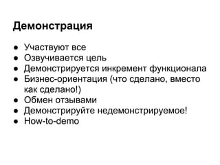 Демонстрация
● Участвуют все
● Озвучивается цель
● Демонстрируется инкремент функционала
● Бизнес-ориентация (что сделано, вместо
  как сделано!)
● Обмен отзывами
● Демонстрируйте недемонстрируемое!
● How-to-demo
 