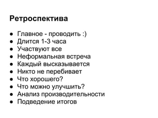 Ретроспектива
●   Главное - проводить :)
●   Длится 1-3 часа
●   Участвуют все
●   Неформальная встреча
●   Каждый высказывается
●   Никто не перебивает
●   Что хорошего?
●   Что можно улучшить?
●   Анализ производительности
●   Подведение итогов
 