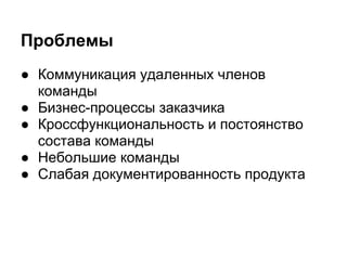 Проблемы
● Коммуникация удаленных членов
  команды
● Бизнес-процессы заказчика
● Кроссфункциональность и постоянство
  состава команды
● Небольшие команды
● Слабая документированность продукта
 
