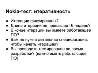 Nokia-тест: итеративность
● Итерации фиксированы?
● Длина итерации не превышает 6 недель?
● В конце итерации вы имеете работающее
  ПО?
● Вам не нужна детальная спецификация,
  чтобы начать итерацию?
● Вы проводите тестирование во время
  разработки? (важно иметь работающее
  ПО)
 