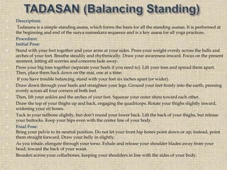  Description:
 Tadasana is a simple standing asana, which forms the basis for all the standing asanas. It is performed at
the beginning and end of the surya namaskara sequence and is a key asana for all yoga practices.
 Procedure:
Initial Pose:
 Stand with your feet together and your arms at your sides. Press your weight evenly across the balls and
arches of your feet. Breathe steadily and rhythmically. Draw your awareness inward. Focus on the present
moment, letting all worries and concerns fade away.
 Press your big toes together (separate your heels if you need to). Lift your toes and spread them apart.
Then, place them back down on the mat, one at a time.
If you have trouble balancing, stand with your feet six inches apart (or wider).
 Draw down through your heels and straighten your legs. Ground your feet firmly into the earth, pressing
evenly across all four corners of both feet.
 Then, lift your ankles and the arches of your feet. Squeeze your outer shins toward each other.
 Draw the top of your thighs up and back, engaging the quadriceps. Rotate your thighs slightly inward,
widening your sit bones.
 Tuck in your tailbone slightly, but don’t round your lower back. Lift the back of your thighs, but release
your buttocks. Keep your hips even with the center line of your body.
 Final Pose:
Bring your pelvis to its neutral position. Do not let your front hip bones point down or up; instead, point
them straight forward. Draw your belly in slightly.
 As you inhale, elongate through your torso. Exhale and release your shoulder blades away from your
head, toward the back of your waist.
 Broaden across your collarbones, keeping your shoulders in line with the sides of your body.
 