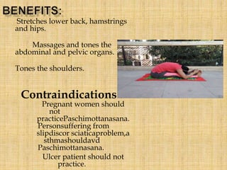 Stretches lower back, hamstrings
and hips.
Massages and tones the
abdominal and pelvic organs.
Tones the shoulders.
Contraindications :
Pregnant women should
not
practicePaschimottanasana.
Personsuffering from
slipdiscor sciaticaproblem,a
sthmashouldavd
Paschimottanasana.
Ulcer patient should not
practice.
 