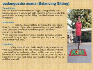 Descripition:
you can build up to Toe Stand in stages, strengthening your
knees as you go. If you've got tight hamstrings/ calves, take this
pose slowly, as it requires flexibility from both sets of muscles.
Procedure:
Initial Pose:
. Set up as Tree, but find a point on the floor about
three feet in front of you where you can fix your gaze, and don't
avert your eyes from that point throughout the whole
posture. to the floor.
When you're in the full expression, bend at the waist, keeping
your standing leg straight. It's essential your leg is locked or you
could strain your knee.
Final Pose:
Only when all your body weight is in your hands, and
your leg is still locked, can you inhale, exhale and slowly bend
your standing leg and crouch down so that your bum is either
hovering just above your left heel or, if you can, actually sit your
bum down on your heel. Bring your hands either side of you to
stabilise yourself.
 