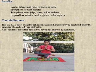 Benefits:
Creates balance and focus in body and mind
Strengthens stomach muscles
Strengthens joints (hips, knees, ankles and toes)
Helps relieve arthritis in all leg joints including hips
Contraindications:
This is a basic pose, and although anyone can do it, make sure you practice it under the
guidance of a certified yoga instructor.
Also, you must avoid this pose if you have neck or lower back injuries.
 