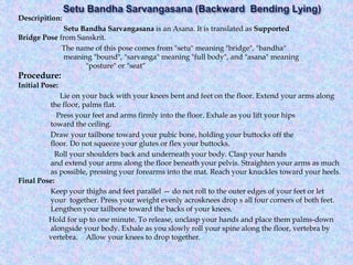 Descripition:
Setu Bandha Sarvangasana is an Asana. It is translated as Supported
Bridge Pose from Sanskrit.
The name of this pose comes from "setu" meaning "bridge", "bandha"
meaning "bound", "sarvanga" meaning "full body", and "asana" meaning
"posture" or "seat“
Procedure:
Initial Pose:
Lie on your back with your knees bent and feet on the floor. Extend your arms along
the floor, palms flat.
Press your feet and arms firmly into the floor. Exhale as you lift your hips
toward the ceiling.
Draw your tailbone toward your pubic bone, holding your buttocks off the
floor. Do not squeeze your glutes or flex your buttocks.
Roll your shoulders back and underneath your body. Clasp your hands
and extend your arms along the floor beneath your pelvis. Straighten your arms as much
as possible, pressing your forearms into the mat. Reach your knuckles toward your heels.
Final Pose:
Keep your thighs and feet parallel — do not roll to the outer edges of your feet or let
your together. Press your weight evenly acrosknees drop s all four corners of both feet.
Lengthen your tailbone toward the backs of your knees.
Hold for up to one minute. To release, unclasp your hands and place them palms-down
alongside your body. Exhale as you slowly roll your spine along the floor, vertebra by
vertebra. Allow your knees to drop together.
 