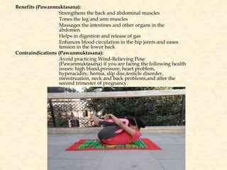 Benefits (Pawanmuktasana):
Strengthens the back and abdominal muscles
Tones the leg and arm muscles
Massages the intestines and other organs in the
abdomen
Helps in digestion and release of gas
Enhances blood circulation in the hip joints and eases
tension in the lower back
Contraindications (Pawanmuktasana):
Avoid practicing Wind-Relieving Pose
(Pawanmuktasana) if you are facing the following health
issues: high blood,pressure, heart problem,
hyperacidity, hernia, slip disc,testicle disorder,
menstruation, neck and back problems,and after the
second trimester of pregnancy.
 