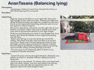 Description:
Anantasana, Vishnu's Couch Pose, Eternal One's Pose, or
Side-Reclining Leg Lift is an asana
Procedure:
Initial Pose:
Begin by lying on the floor on your right side. Keep your
legs straight, in line with your torso. Extend your right arm
along the floor beneath your right ear, parallel to your torso.
If you are having trouble balancing, press the soles of your
feet against a wall for support.
Bend your right elbow and gently rest the right side of your
head in your palm. Allow your arm to stretch away from
your torso to increase the stretch of your right armpit.
Work toward balancing your body in one straight line, from
head to feet. Keep the outside of your right foot pressing
into the floor.
Rotate your left leg so your toes point up toward the
ceiling. Then bend your left knee and draw it in toward
your torso. Reach your left hand along the inside of your
left thigh, and then clasp your left foot’s big toe with the
first two fingers and thumb. Exhaling, extend your left leg
up toward the ceiling, reaching through your heel.
Fix your gaze on an unmoving object in front of you.
Continue to breathe smoothly.
Final Pose:
Extend the pose actively through both heels. Maintain your
balance as much as possible without rolling forward or
backward.
Hold for up to one minute. To release, draw your knee back
into your chest, release your toe, and extend your left leg.
Roll over to your left side and repeat the pose on the
opposite side for the same length of time.
 