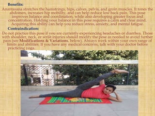 Benefits:
Anantasana stretches the hamstrings, hips, calves, pelvis, and groin muscles. It tones the
abdomen, increases hip mobility, and can help reduce low back pain. This pose
improves balance and coordination, while also developing greater focus and
concentration. Holding your balance in this pose requires a calm and clear mind.
Acquiring this ability can help you reduce stress, anxiety, and mental fatigue.
Contraindication:
Do not practice this pose if you are currently experiencing headaches or diarrhea. Those
with shoulder, neck, or wrist injuries should modify the pose as needed to avoid further
pain (see Modifications & Variations, below). Always work within your own range of
limits and abilities. If you have any medical concerns, talk with your doctor before
practicing yoga.
 