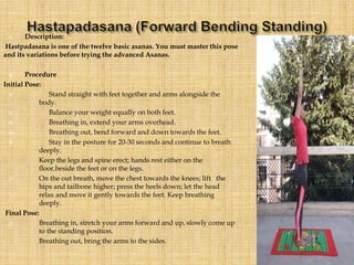  Description:
Hastpadasana is one of the twelve basic asanas. You must master this pose
and its variations before trying the advanced Asanas.
 Procedure
Initial Pose:
 Stand straight with feet together and arms alongside the
body.
 Balance your weight equally on both feet.
 Breathing in, extend your arms overhead.
 Breathing out, bend forward and down towards the feet.
 Stay in the posture for 20-30 seconds and continue to breath
deeply.
Keep the legs and spine erect; hands rest either on the
floor,beside the feet or on the legs.
 On the out breath, move the chest towards the knees; lift the
hips and tailbone higher; press the heels down; let the head
relax and move it gently towards the feet. Keep breathing
deeply.
Final Pose:
 Breathing in, stretch your arms forward and up, slowly come up
to the standing position.
Breathing out, bring the arms to the sides.
 