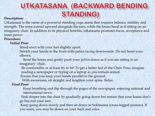 Description:
Utkatasana is the name of a powerful standing yoga asana that requires balance, stability and
strength. The arms extend upward alongside the ears, while the knees bend as if sitting on an
imaginary chair. In addition to its physical benefits, utkatasana promotes focus, acceptance and
inner power
Procedure:
Initial Pose:
Stand erect with your feet slightly apart.
Stretch your hands to the front with palms facing downwards. Do not bend your
elbows.
Bend the knees and gently push your pelvis down as if you are sitting in an
imaginary `chair.
Be comfortable or at least try to be! To get a better feel of the Chair Pose, imagine
reading a newspaper or typing on a laptop as you remain seated.
Ensure that you keep your hands parallel to the ground.
With awareness, sit straight and lengthen your spine. Relax.
Final Pose:
Keep breathing and flip through the pages of the newspaper, enjoying national and
international news.
Sink deeper into the chair by gradually going down but ensure that your knees don’t
go beyond your toes.
Keep going down slowly and then sit down in Sukhasana (cross-legged posture). If
you want, you may lie down on your back and relax.
 