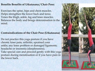 Benefits Benefits of Utkatasana / Chair Pose:
Exercises the spine, hips and chest muscles.
Helps strengthen the lower back and torso.
Tones the thigh, ankle, leg and knee muscles.
Balances the body and brings determination in the
mind.
Contraindications of the Chair Pose (Utkatasana)
Do not practice this yoga posture if you have
chronic knee pain, arthritis, sprained your
ankle; any knee problem or damaged ligaments;
headache or insomnia (sleeplessness).
Take special care and proceed gently with this yoga
posture during menstruation or if you have pain in
the lower back.
 