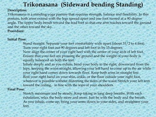 Trikonasana (Sideward bending Standing)
Description:
Trikonasana is a standing yoga posture that requires strength, balance and flexibility. In this
posture, both arms extend with the legs spread apart and one foot turned at a 90-degree
angle. The upper body bends toward the lead foot so that one arm reaches toward the ground
and the other toward the sky.
Procedure:
Initial Pose:
Stand straight. Separate your feet comfortably wide apart (about 31/2 to 4 feet).
Turn your right foot out 90 degrees and left foot in by 15 degrees.
Now align the center of your right heel with the center of your arch of left foot.
Ensure that your feet are pressing the ground and the weight of your body is
equally balanced on both the feet.
Inhale deeply and as you exhale, bend your body to the right, downward from the
hips, keeping the waist straight, allowing your left hand to come up in the air while
your right hand comes down towards floor. Keep both arms in straight line.
Rest your right hand on your shin, ankle, or the floor outside your right foot,
whatever is possible without distorting the sides of the waist. Stretch your left arm
toward the ceiling, in line with the tops of your shoulders.
Final Pose:
Stretch maximum and be steady. Keep taking in long deep breaths. With each
exhalation, relax the body more and more. Just be with the body and the breath.
As you inhale, come up, bring your arms down to your sides, and straighten your
feet.
 