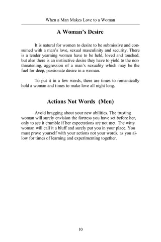 10
When a Man Makes Love to a Woman
_________________________________________________________________________________________
A Woman’s Desire
It is natural for women to desire to be submissive and con-
sumed with a man’s love, sexual masculinity and security. There
is a tender yearning women have to be held, loved and touched,
but also there is an instinctive desire they have to yield to the non-
threatening, aggression of a man’s sexuality which may be the
fuel for deep, passionate desire in a woman.
To put it in a few words, there are times to romantically
hold a woman and times to make love all night long.
Actions Not Words (Men)
Avoid bragging about your new abilities. The trusting
woman will surely envision the fortress you have set before her,
only to see it crumble if her expectations are not met. The witty
woman will call it a bluff and surely put you in your place. You
must prove yourself with your actions not your words, as you al-
low for times of learning and experimenting together.
 