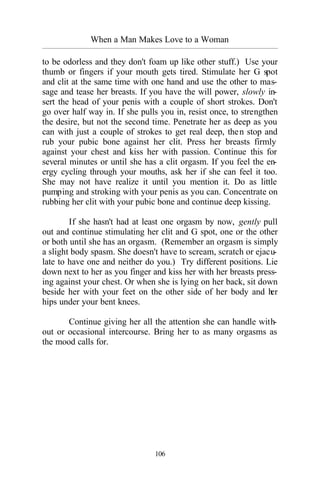 When a Man Makes Love to a Woman
_________________________________________________________________________________________
106
to be odorless and they don't foam up like other stuff.) Use your
thumb or fingers if your mouth gets tired. Stimulate her G spot
and clit at the same time with one hand and use the other to mas-
sage and tease her breasts. If you have the will power, slowly in-
sert the head of your penis with a couple of short strokes. Don't
go over half way in. If she pulls you in, resist once, to strengthen
the desire, but not the second time. Penetrate her as deep as you
can with just a couple of strokes to get real deep, then stop and
rub your pubic bone against her clit. Press her breasts firmly
against your chest and kiss her with passion. Continue this for
several minutes or until she has a clit orgasm. If you feel the en-
ergy cycling through your mouths, ask her if she can feel it too.
She may not have realize it until you mention it. Do as little
pumping and stroking with your penis as you can. Concentrate on
rubbing her clit with your pubic bone and continue deep kissing.
If she hasn't had at least one orgasm by now, gently pull
out and continue stimulating her clit and G spot, one or the other
or both until she has an orgasm. (Remember an orgasm is simply
a slight body spasm. She doesn't have to scream, scratch or ejacu-
late to have one and neither do you.) Try different positions. Lie
down next to her as you finger and kiss her with her breasts press-
ing against your chest. Or when she is lying on her back, sit down
beside her with your feet on the other side of her body and her
hips under your bent knees.
Continue giving her all the attention she can handle with-
out or occasional intercourse. Bring her to as many orgasms as
the mood calls for.
 