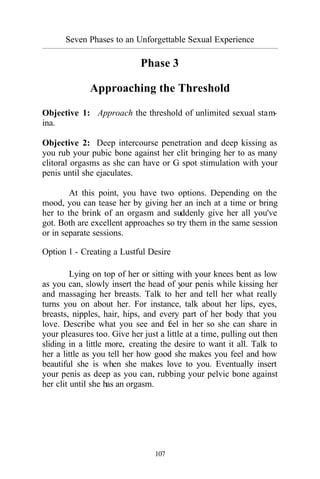 Seven Phases to an Unforgettable Sexual Experience
_________________________________________________________________________________________
107
Phase 3
Approaching the Threshold
Objective 1: Approach the threshold of unlimited sexual stam-
ina.
Objective 2: Deep intercourse penetration and deep kissing as
you rub your pubic bone against her clit bringing her to as many
clitoral orgasms as she can have or G spot stimulation with your
penis until she ejaculates.
At this point, you have two options. Depending on the
mood, you can tease her by giving her an inch at a time or bring
her to the brink of an orgasm and suddenly give her all you've
got. Both are excellent approaches so try them in the same session
or in separate sessions.
Option 1 - Creating a Lustful Desire
Lying on top of her or sitting with your knees bent as low
as you can, slowly insert the head of your penis while kissing her
and massaging her breasts. Talk to her and tell her what really
turns you on about her. For instance, talk about her lips, eyes,
breasts, nipples, hair, hips, and every part of her body that you
love. Describe what you see and feel in her so she can share in
your pleasures too. Give her just a little at a time, pulling out then
sliding in a little more, creating the desire to want it all. Talk to
her a little as you tell her how good she makes you feel and how
beautiful she is when she makes love to you. Eventually insert
your penis as deep as you can, rubbing your pelvic bone against
her clit until she has an orgasm.
 