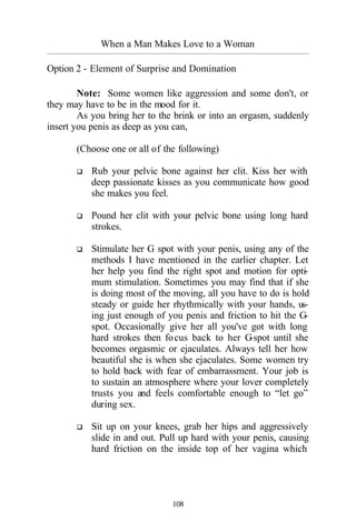 When a Man Makes Love to a Woman
_________________________________________________________________________________________
108
Option 2 - Element of Surprise and Domination
Note: Some women like aggression and some don't, or
they may have to be in the mood for it.
As you bring her to the brink or into an orgasm, suddenly
insert you penis as deep as you can,
(Choose one or all of the following)
q Rub your pelvic bone against her clit. Kiss her with
deep passionate kisses as you communicate how good
she makes you feel.
q Pound her clit with your pelvic bone using long hard
strokes.
q Stimulate her G spot with your penis, using any of the
methods I have mentioned in the earlier chapter. Let
her help you find the right spot and motion for opti-
mum stimulation. Sometimes you may find that if she
is doing most of the moving, all you have to do is hold
steady or guide her rhythmically with your hands, us-
ing just enough of you penis and friction to hit the G-
spot. Occasionally give her all you've got with long
hard strokes then focus back to her G-spot until she
becomes orgasmic or ejaculates. Always tell her how
beautiful she is when she ejaculates. Some women try
to hold back with fear of embarrassment. Your job is
to sustain an atmosphere where your lover completely
trusts you and feels comfortable enough to “let go”
during sex.
q Sit up on your knees, grab her hips and aggressively
slide in and out. Pull up hard with your penis, causing
hard friction on the inside top of her vagina which
 