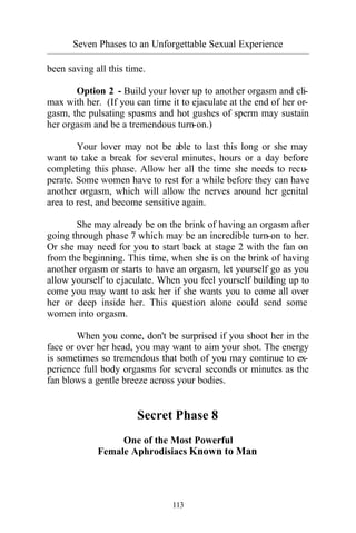 Seven Phases to an Unforgettable Sexual Experience
_________________________________________________________________________________________
113
been saving all this time.
Option 2 - Build your lover up to another orgasm and cli-
max with her. (If you can time it to ejaculate at the end of her or-
gasm, the pulsating spasms and hot gushes of sperm may sustain
her orgasm and be a tremendous turn-on.)
Your lover may not be able to last this long or she may
want to take a break for several minutes, hours or a day before
completing this phase. Allow her all the time she needs to recu-
perate. Some women have to rest for a while before they can have
another orgasm, which will allow the nerves around her genital
area to rest, and become sensitive again.
She may already be on the brink of having an orgasm after
going through phase 7 which may be an incredible turn-on to her.
Or she may need for you to start back at stage 2 with the fan on
from the beginning. This time, when she is on the brink of having
another orgasm or starts to have an orgasm, let yourself go as you
allow yourself to ejaculate. When you feel yourself building up to
come you may want to ask her if she wants you to come all over
her or deep inside her. This question alone could send some
women into orgasm.
When you come, don't be surprised if you shoot her in the
face or over her head, you may want to aim your shot. The energy
is sometimes so tremendous that both of you may continue to ex-
perience full body orgasms for several seconds or minutes as the
fan blows a gentle breeze across your bodies.
Secret Phase 8
One of the Most Powerful
Female Aphrodisiacs Known to Man
 
