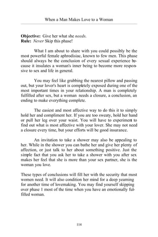 When a Man Makes Love to a Woman
_________________________________________________________________________________________
114
Objective: Give her what she needs.
Rule: Never Skip this phase!
What I am about to share with you could possibly be the
most powerful female aphrodisiac, known to few men. This phase
should always be the conclusion of every sexual experience be-
cause it insulates a woman's inner being to become more respon-
sive to sex and life in general.
You may feel like grabbing the nearest pillow and passing
out, but your lover's heart is completely exposed during one of the
most important times in your relationship. A man is completely
fulfilled after sex, but a woman needs a closure, a conclusion, an
ending to make everything complete.
The easiest and most affective way to do this it to simply
hold her and compliment her. If you are too sweaty, hold her hand
or pull her leg over your waist. You will have to experiment to
find out what is most affective with your lover. She may not need
a closure every time, but your efforts will be good insurance.
An invitation to take a shower may also be appealing to
her. While in the shower you can bathe her and give her plenty of
affection, or just talk to her about something positive. Just the
simple fact that you ask her to take a shower with you after sex
makes her feel that she is more than your sex partner, she is the
woman you love.
These types of conclusions will fill her with the security that most
women need. It will also condition her mind for a deep yearning
for another time of lovemaking. You may find yourself skipping
over phase 1 most of the time when you have an emotionally ful-
filled woman.
 