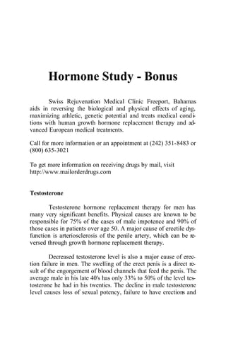 Hormone Study - Bonus
Swiss Rejuvenation Medical Clinic Freeport, Bahamas
aids in reversing the biological and physical effects of aging,
maximizing athletic, genetic potential and treats medical condi-
tions with human growth hormone replacement therapy and ad-
vanced European medical treatments.
Call for more information or an appointment at (242) 351-8483 or
(800) 635-3021
To get more information on receiving drugs by mail, visit
http://www.mailorderdrugs.com
Testosterone
Testosterone hormone replacement therapy for men has
many very significant benefits. Physical causes are known to be
responsible for 75% of the cases of male impotence and 90% of
those cases in patients over age 50. A major cause of erectile dys-
function is arteriosclerosis of the penile artery, which can be re-
versed through growth hormone replacement therapy.
Decreased testosterone level is also a major cause of erec-
tion failure in men. The swelling of the erect penis is a direct re-
sult of the engorgement of blood channels that feed the penis. The
average male in his late 40's has only 33% to 50% of the level tes-
tosterone he had in his twenties. The decline in male testosterone
level causes loss of sexual potency, failure to have erections and
 