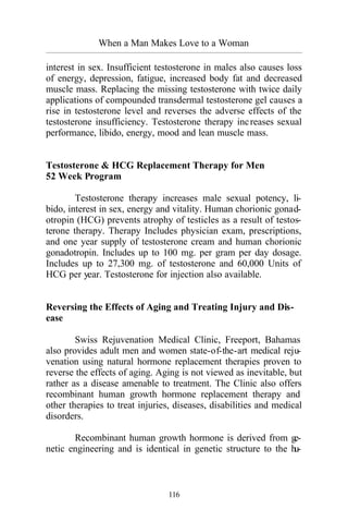 When a Man Makes Love to a Woman
_________________________________________________________________________________________
116
interest in sex. Insufficient testosterone in males also causes loss
of energy, depression, fatigue, increased body fat and decreased
muscle mass. Replacing the missing testosterone with twice daily
applications of compounded transdermal testosterone gel causes a
rise in testosterone level and reverses the adverse effects of the
testosterone insufficiency. Testosterone therapy increases sexual
performance, libido, energy, mood and lean muscle mass.
Testosterone & HCG Replacement Therapy for Men
52 Week Program
Testosterone therapy increases male sexual potency, li-
bido, interest in sex, energy and vitality. Human chorionic gonad-
otropin (HCG) prevents atrophy of testicles as a result of testos-
terone therapy. Therapy Includes physician exam, prescriptions,
and one year supply of testosterone cream and human chorionic
gonadotropin. Includes up to 100 mg. per gram per day dosage.
Includes up to 27,300 mg. of testosterone and 60,000 Units of
HCG per year. Testosterone for injection also available.
Reversing the Effects of Aging and Treating Injury and Dis-
ease
Swiss Rejuvenation Medical Clinic, Freeport, Bahamas
also provides adult men and women state-of-the-art medical reju-
venation using natural hormone replacement therapies proven to
reverse the effects of aging. Aging is not viewed as inevitable, but
rather as a disease amenable to treatment. The Clinic also offers
recombinant human growth hormone replacement therapy and
other therapies to treat injuries, diseases, disabilities and medical
disorders.
Recombinant human growth hormone is derived from ge-
netic engineering and is identical in genetic structure to the hu-
 