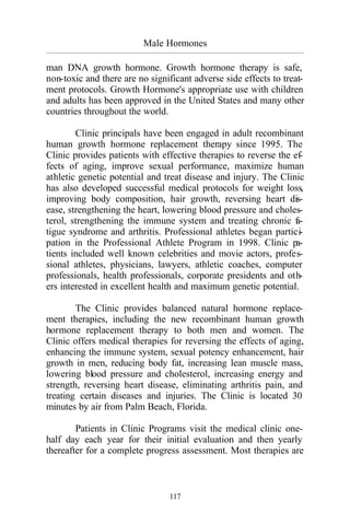 Male Hormones
_________________________________________________________________________________________
117
man DNA growth hormone. Growth hormone therapy is safe,
non-toxic and there are no significant adverse side effects to treat-
ment protocols. Growth Hormone's appropriate use with children
and adults has been approved in the United States and many other
countries throughout the world.
Clinic principals have been engaged in adult recombinant
human growth hormone replacement therapy since 1995. The
Clinic provides patients with effective therapies to reverse the ef-
fects of aging, improve sexual performance, maximize human
athletic genetic potential and treat disease and injury. The Clinic
has also developed successful medical protocols for weight loss,
improving body composition, hair growth, reversing heart dis-
ease, strengthening the heart, lowering blood pressure and choles-
terol, strengthening the immune system and treating chronic fa-
tigue syndrome and arthritis. Professional athletes began partici-
pation in the Professional Athlete Program in 1998. Clinic pa-
tients included well known celebrities and movie actors, profes-
sional athletes, physicians, lawyers, athletic coaches, computer
professionals, health professionals, corporate presidents and oth-
ers interested in excellent health and maximum genetic potential.
The Clinic provides balanced natural hormone replace-
ment therapies, including the new recombinant human growth
hormone replacement therapy to both men and women. The
Clinic offers medical therapies for reversing the effects of aging,
enhancing the immune system, sexual potency enhancement, hair
growth in men, reducing body fat, increasing lean muscle mass,
lowering blood pressure and cholesterol, increasing energy and
strength, reversing heart disease, eliminating arthritis pain, and
treating certain diseases and injuries. The Clinic is located 30
minutes by air from Palm Beach, Florida.
Patients in Clinic Programs visit the medical clinic one-
half day each year for their initial evaluation and then yearly
thereafter for a complete progress assessment. Most therapies are
 