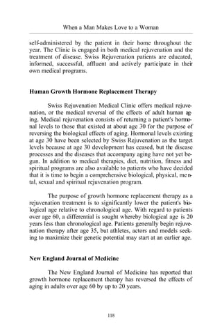 When a Man Makes Love to a Woman
_________________________________________________________________________________________
118
self-administered by the patient in their home throughout the
year. The Clinic is engaged in both medical rejuvenation and the
treatment of disease. Swiss Rejuvenation patients are educated,
informed, successful, affluent and actively participate in their
own medical programs.
Human Growth Hormone Replacement Therapy
Swiss Rejuvenation Medical Clinic offers medical rejuve-
nation, or the medical reversal of the effects of adult human ag-
ing. Medical rejuvenation consists of returning a patient's hormo-
nal levels to those that existed at about age 30 for the purpose of
reversing the biological effects of aging. Hormonal levels existing
at age 30 have been selected by Swiss Rejuvenation as the target
levels because at age 30 development has ceased, but the disease
processes and the diseases that accompany aging have not yet be-
gun. In addition to medical therapies, diet, nutrition, fitness and
spiritual programs are also available to patients who have decided
that it is time to begin a comprehensive biological, physical, men-
tal, sexual and spiritual rejuvenation program.
The purpose of growth hormone replacement therapy as a
rejuvenation treatment is to significantly lower the patient's bio-
logical age relative to chronological age. With regard to patients
over age 60, a differential is sought whereby biological age is 20
years less than chronological age. Patients generally begin rejuve-
nation therapy after age 35, but athletes, actors and models seek-
ing to maximize their genetic potential may start at an earlier age.
New England Journal of Medicine
The New England Journal of Medicine has reported that
growth hormone replacement therapy has reversed the effects of
aging in adults over age 60 by up to 20 years.
 