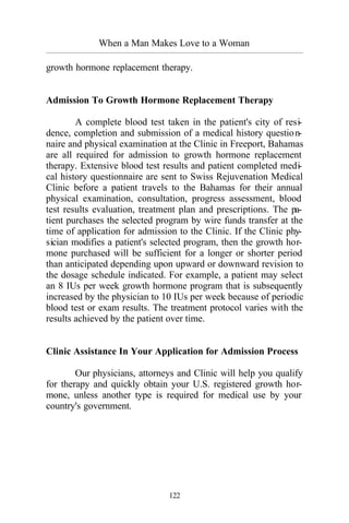 When a Man Makes Love to a Woman
_________________________________________________________________________________________
122
growth hormone replacement therapy.
Admission To Growth Hormone Replacement Therapy
A complete blood test taken in the patient's city of resi-
dence, completion and submission of a medical history question-
naire and physical examination at the Clinic in Freeport, Bahamas
are all required for admission to growth hormone replacement
therapy. Extensive blood test results and patient completed medi-
cal history questionnaire are sent to Swiss Rejuvenation Medical
Clinic before a patient travels to the Bahamas for their annual
physical examination, consultation, progress assessment, blood
test results evaluation, treatment plan and prescriptions. The pa-
tient purchases the selected program by wire funds transfer at the
time of application for admission to the Clinic. If the Clinic phy-
sician modifies a patient's selected program, then the growth hor-
mone purchased will be sufficient for a longer or shorter period
than anticipated depending upon upward or downward revision to
the dosage schedule indicated. For example, a patient may select
an 8 IUs per week growth hormone program that is subsequently
increased by the physician to 10 IUs per week because of periodic
blood test or exam results. The treatment protocol varies with the
results achieved by the patient over time.
Clinic Assistance In Your Application for Admission Process
Our physicians, attorneys and Clinic will help you qualify
for therapy and quickly obtain your U.S. registered growth hor-
mone, unless another type is required for medical use by your
country's government.
 