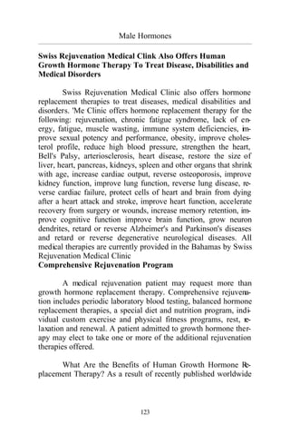 Male Hormones
_________________________________________________________________________________________
123
Swiss Rejuvenation Medical Clink Also Offers Human
Growth Hormone Therapy To Treat Disease, Disabilities and
Medical Disorders
Swiss Rejuvenation Medical Clinic also offers hormone
replacement therapies to treat diseases, medical disabilities and
disorders. 'Me Clinic offers hormone replacement therapy for the
following: rejuvenation, chronic fatigue syndrome, lack of en-
ergy, fatigue, muscle wasting, immune system deficiencies, im-
prove sexual potency and performance, obesity, improve choles-
terol profile, reduce high blood pressure, strengthen the heart,
Bell's Palsy, arteriosclerosis, heart disease, restore the size of
liver, heart, pancreas, kidneys, spleen and other organs that shrink
with age, increase cardiac output, reverse osteoporosis, improve
kidney function, improve lung function, reverse lung disease, re-
verse cardiac failure, protect cells of heart and brain from dying
after a heart attack and stroke, improve heart function, accelerate
recovery from surgery or wounds, increase memory retention, im-
prove cognitive function improve brain function, grow neuron
dendrites, retard or reverse Alzheimer's and Parkinson's diseases
and retard or reverse degenerative neurological diseases. All
medical therapies are currently provided in the Bahamas by Swiss
Rejuvenation Medical Clinic
Comprehensive Rejuvenation Program
A medical rejuvenation patient may request more than
growth hormone replacement therapy. Comprehensive rejuvena-
tion includes periodic laboratory blood testing, balanced hormone
replacement therapies, a special diet and nutrition program, indi-
vidual custom exercise and physical fitness programs, rest, re-
laxation and renewal. A patient admitted to growth hormone ther-
apy may elect to take one or more of the additional rejuvenation
therapies offered.
What Are the Benefits of Human Growth Hormone Re-
placement Therapy? As a result of recently published worldwide
 