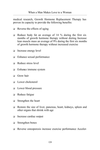 When a Man Makes Love to a Woman
_________________________________________________________________________________________
124
medical research, Growth Hormone Replacement Therapy has
proven its capacity to provide the following benefits:
q Reverse the effects of aging
q Reduce body fat an average of 14 % during the first six
months of growth hormone therapy without dieting Increase
lean muscle mass an average of 9% during the first six months
of growth hormone therapy without increased exercise
q Increase energy level
q Enhance sexual performance
q Reduce stress level
q Enhance immune system
q Grow hair
q Lower cholesterol
q Lower blood pressure
q Reduce fatigue
q Strengthen the heart
q Restore the size of liver, pancreas, heart, kidneys, spleen and
other organs that shrink with age
q Increase cardiac output
q Strengthen bones
q Reverse osteoporosis increase exercise performance Acceler-
 
