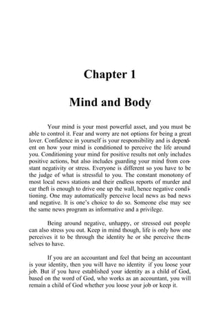 Chapter 1
Mind and Body
Your mind is your most powerful asset, and you must be
able to control it. Fear and worry are not options for being a great
lover. Confidence in yourself is your responsibility and is depend-
ent on how your mind is conditioned to perceive the life around
you. Conditioning your mind for positive results not only includes
positive actions, but also includes guarding your mind from con-
stant negativity or stress. Everyone is different so you have to be
the judge of what is stressful to you. The constant monotony of
most local news stations and their endless reports of murder and
car theft is enough to drive one up the wall, hence negative condi-
tioning. One may automatically perceive local news as bad news
and negative. It is one’s choice to do so. Someone else may see
the same news program as informative and a privilege.
Being around negative, unhappy, or stressed out people
can also stress you out. Keep in mind though, life is only how one
perceives it to be through the identity he or she perceive them-
selves to have.
If you are an accountant and feel that being an accountant
is your identity, then you will have no identity if you loose your
job. But if you have established your identity as a child of God,
based on the word of God, who works as an accountant, you will
remain a child of God whether you loose your job or keep it.
 