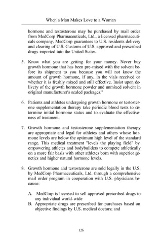When a Man Makes Love to a Woman
_________________________________________________________________________________________
126
hormone and testosterone may be purchased by mail order
from MedCorp Pharmaceuticals, Ltd., a licensed pharmaceuti-
cals company. MedCorp guarantees to U.S. residents delivery
and clearing of U.S. Customs of U.S. approved and prescribed
drugs imported into the United States.
5. Know what you are getting for your money. Never buy
growth hormone that has been pre-mixed with the solvent be-
fore its shipment to you because you will not know the
amount of growth hormone, if any, in the vials received or
whether it is freshly mixed and still effective. Insist upon de-
livery of the growth hormone powder and unmixed solvent in
original manufacturer's sealed packages."
6. Patients and athletes undergoing growth hormone or testoster-
one supplementation therapy take periodic blood tests to de-
termine initial hormone status and to evaluate the effective-
ness of treatment.
7. Growth hormone and testosterone supplementation therapy
are appropriate and legal for athletes and others whose hor-
mone levels are below the optimum high level of the standard
range. This medical treatment "levels the playing field" by
empowering athletes and bodybuilders to compete athletically
on a more fair basis with other athletes born with superior ge-
netics and higher natural hormone levels.
8. Growth hormone and testosterone are sold legally in the U.S.
by MedCorp Pharmaceuticals, Ltd. through a comprehensive
mail order program in cooperation with U.S. physicians be-
cause:
A. MedCorp is licensed to sell approved prescribed drugs to
any individual world-wide
B. Appropriate drugs are prescribed for purchases based on
objective findings by U.S. medical doctors; and
 