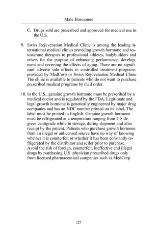Male Hormones
_________________________________________________________________________________________
127
C. Drugs sold are prescribed and approved for medical use in
the U.S.
9. Swiss Rejuvenation Medical Clinic is among the leading in-
ternational medical clinics providing growth hormone and tes-
tosterone therapies to professional athletes, bodybuilders and
others for the purpose of enhancing performance, develop-
ment and reversing the affects of aging. There are no signifi-
cant adverse side effects in controlled treatment programs
provided by MedCorp or Swiss Rejuvenation Medical Clinic
The clinic is available to patients who do not want to purchase
prescribed medical programs by mail order.
10. In the U.S., genuine growth hormone must be prescribed by a
medical doctor and is regulated by the FDA. Legitimate and
legal growth hormone is genetically engineered by major drug
companies and has an NDC number printed on its label. The
label must be printed in English. Genuine growth hormone
must be refrigerated at a temperature ranging from 2-8 de-
grees centigrade while in storage, during shipment and after
receipt by the patient. Patients who purchase growth hormone
from an illegal or unlicensed source have no way of knowing
whether it is counterfeit or whether it has been constantly re-
frigerated by the distributor and seller prior to purchase.
Avoid the risk of foreign, counterfeit, ineffective and illegal
drugs by purchasing U.S. physician prescribed drugs only
from licensed pharmaceutical companies such as MedCorp.
 