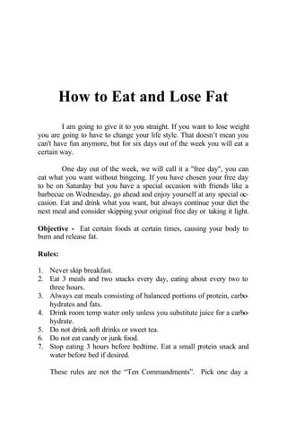 How to Eat and Lose Fat
I am going to give it to you straight. If you want to lose weight
you are going to have to change your life style. That doesn’t mean you
can't have fun anymore, but for six days out of the week you will eat a
certain way.
One day out of the week, we will call it a "free day", you can
eat what you want without bingeing. If you have chosen your free day
to be on Saturday but you have a special occasion with friends like a
barbecue on Wednesday, go ahead and enjoy yourself at any special oc-
casion. Eat and drink what you want, but always continue your diet the
next meal and consider skipping your original free day or taking it light.
Objective - Eat certain foods at certain times, causing your body to
burn and release fat.
Rules:
1. Never skip breakfast.
2. Eat 3 meals and two snacks every day, eating about every two to
three hours.
3. Always eat meals consisting of balanced portions of protein, carbo-
hydrates and fats.
4. Drink room temp water only unless you substitute juice for a carbo-
hydrate.
5. Do not drink soft drinks or sweet tea.
6. Do not eat candy or junk food.
7. Stop eating 3 hours before bedtime. Eat a small protein snack and
water before bed if desired.
These rules are not the “Ten Commandments”. Pick one day a
 