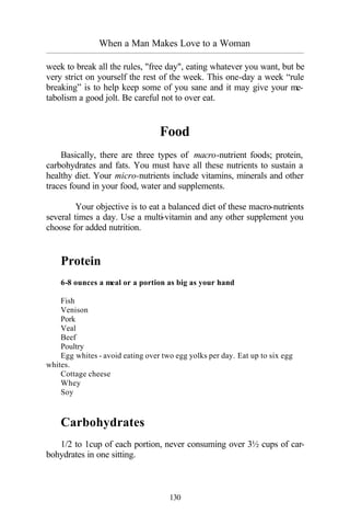 When a Man Makes Love to a Woman
_________________________________________________________________________________________
130
week to break all the rules, "free day", eating whatever you want, but be
very strict on yourself the rest of the week. This one-day a week “rule
breaking” is to help keep some of you sane and it may give your me-
tabolism a good jolt. Be careful not to over eat.
Food
Basically, there are three types of macro-nutrient foods; protein,
carbohydrates and fats. You must have all these nutrients to sustain a
healthy diet. Your micro-nutrients include vitamins, minerals and other
traces found in your food, water and supplements.
Your objective is to eat a balanced diet of these macro-nutrients
several times a day. Use a multi-vitamin and any other supplement you
choose for added nutrition.
Protein
6-8 ounces a meal or a portion as big as your hand
Fish
Venison
Pork
Veal
Beef
Poultry
Egg whites - avoid eating over two egg yolks per day. Eat up to six egg
whites.
Cottage cheese
Whey
Soy
Carbohydrates
1/2 to 1cup of each portion, never consuming over 3½ cups of car-
bohydrates in one sitting.
 