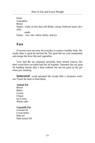 How to Eat and Loose Weight
_________________________________________________________________________________________
131
Fruits
Vegetables
Bread
Sugars - (only on free day) soft drinks, catsup, barbecue sauce, des-
serts,
candy.
Grains – rice, oats, wheat, barley, and rye.
Fats
Everyone must eat some fat everyday to sustain a healthy body. Ba-
sically there is good fat and bad fat. The good fats are your unsaturated
and omega fats from fish and vegetables.
Your bad fats are saturated, primarily from animal sources, but
don't avoid these so-called bad fats all together. Saturated fats are great
for building muscle after a hard workout, but not too good on the gut
when just snacking.
Saturated- avoid saturated fats except after a strenuous work-
out. Check the back of food labels.
Animal Fat
Bacon
Butter
Cream
Cheese
Ice Cream
Whole milk
Vegetable Fat
Coconut oil
Cocoa butter
Palm oil
Palm kernel Oil
 