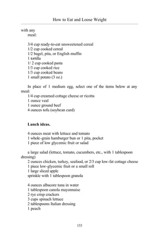How to Eat and Loose Weight
_________________________________________________________________________________________
133
with any
meal:
3/4 cup ready-to-eat unsweetened cereal
1/2 cup cooked cereal
1/2 bagel, pita, or English muffin
1 tortilla
1/ 2 cup cooked pasta
1/3 cup cooked rice
1/3 cup cooked beans
1 small potato (3 oz.)
In place of 1 medium egg, select one of the items below at any
meal:
1/4 cup creamed cottage cheese or ricotta
1 ounce veal
1 ounce ground beef
4 ounces tofu (soybean curd)
Lunch ideas.
4 ounces meat with lettuce and tomato
1 whole-grain hamburger bun or 1 pita, pocket
1 piece of low glycemic fruit or salad
a large salad (lettuce, tomato, cucumbers, etc., with 1 tablespoon
dressing)
2 ounces chicken, turkey, seafood, or 2/3 cup low-fat cottage cheese
1 piece low-glycemic fruit or a small roll
1 large sliced apple
sprinkle with 1 tablespoon granola
4 ounces albacore tuna in water
1 tablespoon canola mayonnaise
2 rye crisp crackers
3 cups spinach lettuce
2 tablespoons Italian dressing
1 peach
 