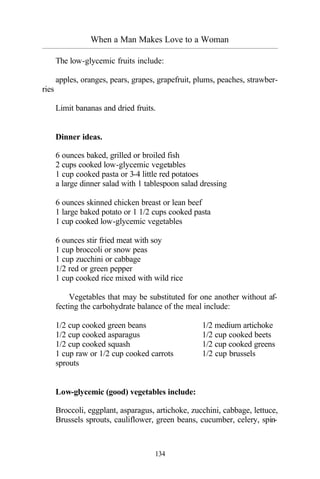 When a Man Makes Love to a Woman
_________________________________________________________________________________________
134
The low-glycemic fruits include:
apples, oranges, pears, grapes, grapefruit, plums, peaches, strawber-
ries
Limit bananas and dried fruits.
Dinner ideas.
6 ounces baked, grilled or broiled fish
2 cups cooked low-glycemic vegetables
1 cup cooked pasta or 3-4 little red potatoes
a large dinner salad with 1 tablespoon salad dressing
6 ounces skinned chicken breast or lean beef
1 large baked potato or 1 1/2 cups cooked pasta
1 cup cooked low-glycemic vegetables
6 ounces stir fried meat with soy
1 cup broccoli or snow peas
1 cup zucchini or cabbage
1/2 red or green pepper
1 cup cooked rice mixed with wild rice
Vegetables that may be substituted for one another without af-
fecting the carbohydrate balance of the meal include:
1/2 cup cooked green beans 1/2 medium artichoke
1/2 cup cooked asparagus 1/2 cup cooked beets
1/2 cup cooked squash 1/2 cup cooked greens
1 cup raw or 1/2 cup cooked carrots 1/2 cup brussels
sprouts
Low-glycemic (good) vegetables include:
Broccoli, eggplant, asparagus, artichoke, zucchini, cabbage, lettuce,
Brussels sprouts, cauliflower, green beans, cucumber, celery, spin-
 