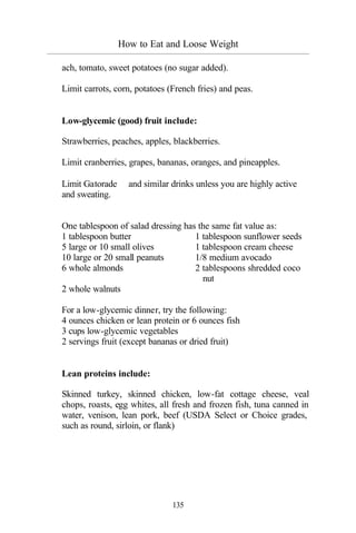 How to Eat and Loose Weight
_________________________________________________________________________________________
135
ach, tomato, sweet potatoes (no sugar added).
Limit carrots, corn, potatoes (French fries) and peas.
Low-glycemic (good) fruit include:
Strawberries, peaches, apples, blackberries.
Limit cranberries, grapes, bananas, oranges, and pineapples.
Limit Gatorade™ and similar drinks unless you are highly active
and sweating.
One tablespoon of salad dressing has the same fat value as:
1 tablespoon butter 1 tablespoon sunflower seeds
5 large or 10 small olives 1 tablespoon cream cheese
10 large or 20 small peanuts 1/8 medium avocado
6 whole almonds 2 tablespoons shredded coco
nut
2 whole walnuts
For a low-glycemic dinner, try the following:
4 ounces chicken or lean protein or 6 ounces fish
3 cups low-glycemic vegetables
2 servings fruit (except bananas or dried fruit)
Lean proteins include:
Skinned turkey, skinned chicken, low-fat cottage cheese, veal
chops, roasts, egg whites, all fresh and frozen fish, tuna canned in
water, venison, lean pork, beef (USDA Select or Choice grades,
such as round, sirloin, or flank)
 