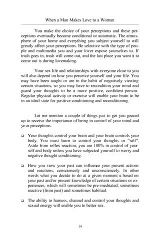 14
When a Man Makes Love to a Woman
_________________________________________________________________________________________
You make the choice of your perceptions and these per-
ceptions eventually become conditional or automatic. The atmos-
phere of your home and everything you subject yourself to will
greatly affect your perceptions. Be selective with the type of peo-
ple and multimedia you and your lover expose yourselves to. If
trash goes in, trash will come out, and the last place you want it to
come out is during lovemaking.
Your sex life and relationships with everyone close to you
will also depend on how you perceive yourself and your life. You
may have been taught or are in the habit of negatively viewing
certain situations, so you may have to recondition your mind and
guard your thoughts to be a more positive, confident person.
Regular physical activity or exercise will enable your brain to be
in an ideal state for positive conditioning and reconditioning
Let me mention a couple of things just to get you geared
up to receive the importance of being in control of your mind and
your perceptions.
q Your thoughts control your brain and your brain controls your
body. You must learn to control your thoughts or “self”.
Aside from reflex reaction, you are 100% in control of your-
self and body unless you have subjected yourself to worry and
negative thought conditioning.
q How you view your past can influence your present actions
and reactions, consciencely and unconsciencely. In other
words what you decide to do at a given moment is based on
your past and/or present knowledge of certain situations or ex-
periences, which will sometimes be pre-meditated, sometimes
reactive (from past) and sometimes habitual.
q The ability to harness, channel and control your thoughts and
sexual energy will enable you to better sex.
 