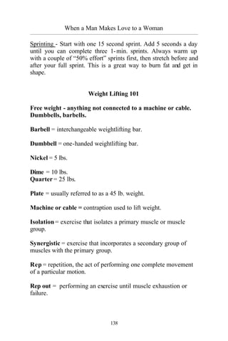 When a Man Makes Love to a Woman
_________________________________________________________________________________________
138
Sprinting - Start with one 15 second sprint. Add 5 seconds a day
until you can complete three 1-min. sprints. Always warm up
with a couple of “50% effort” sprints first, then stretch before and
after your full sprint. This is a great way to burn fat and get in
shape.
Weight Lifting 101
Free weight - anything not connected to a machine or cable.
Dumbbells, barbells.
Barbell = interchangeable weightlifting bar.
Dumbbell = one-handed weightlifting bar.
Nickel = 5 lbs.
Dime = 10 lbs.
Quarter = 25 lbs.
Plate = usually referred to as a 45 lb. weight.
Machine or cable = contraption used to lift weight.
Isolation = exercise that isolates a primary muscle or muscle
group.
Synergistic = exercise that incorporates a secondary group of
muscles with the primary group.
Rep = repetition, the act of performing one complete movement
of a particular motion.
Rep out = performing an exercise until muscle exhaustion or
failure.
 