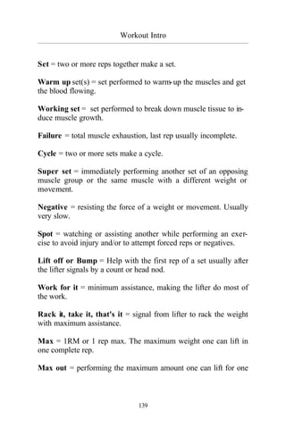 Workout Intro
_________________________________________________________________________________________
139
Set = two or more reps together make a set.
Warm up set(s) = set performed to warm-up the muscles and get
the blood flowing.
Working set = set performed to break down muscle tissue to in-
duce muscle growth.
Failure = total muscle exhaustion, last rep usually incomplete.
Cycle = two or more sets make a cycle.
Super set = immediately performing another set of an opposing
muscle group or the same muscle with a different weight or
movement.
Negative = resisting the force of a weight or movement. Usually
very slow.
Spot = watching or assisting another while performing an exer-
cise to avoid injury and/or to attempt forced reps or negatives.
Lift off or Bump = Help with the first rep of a set usually after
the lifter signals by a count or head nod.
Work for it = minimum assistance, making the lifter do most of
the work.
Rack it, take it, that's it = signal from lifter to rack the weight
with maximum assistance.
Max = 1RM or 1 rep max. The maximum weight one can lift in
one complete rep.
Max out = performing the maximum amount one can lift for one
 