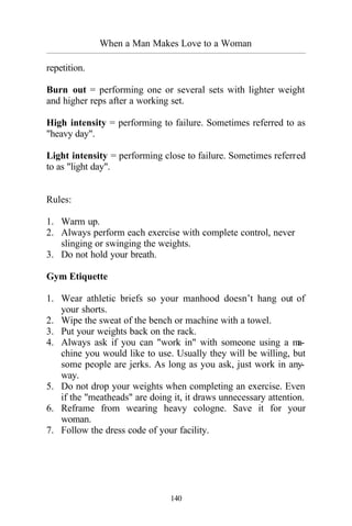 When a Man Makes Love to a Woman
_________________________________________________________________________________________
140
repetition.
Burn out = performing one or several sets with lighter weight
and higher reps after a working set.
High intensity = performing to failure. Sometimes referred to as
"heavy day".
Light intensity = performing close to failure. Sometimes referred
to as "light day".
Rules:
1. Warm up.
2. Always perform each exercise with complete control, never
slinging or swinging the weights.
3. Do not hold your breath.
Gym Etiquette
1. Wear athletic briefs so your manhood doesn’t hang out of
your shorts.
2. Wipe the sweat of the bench or machine with a towel.
3. Put your weights back on the rack.
4. Always ask if you can "work in" with someone using a ma-
chine you would like to use. Usually they will be willing, but
some people are jerks. As long as you ask, just work in any-
way.
5. Do not drop your weights when completing an exercise. Even
if the "meatheads" are doing it, it draws unnecessary attention.
6. Reframe from wearing heavy cologne. Save it for your
woman.
7. Follow the dress code of your facility.
 