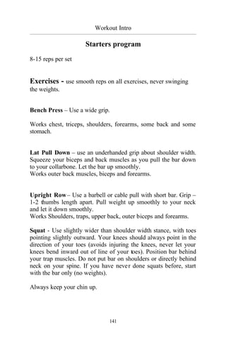 Workout Intro
_________________________________________________________________________________________
141
Starters program
8-15 reps per set
Exercises - use smooth reps on all exercises, never swinging
the weights.
Bench Press – Use a wide grip.
Works chest, triceps, shoulders, forearms, some back and some
stomach.
Lat Pull Down – use an underhanded grip about shoulder width.
Squeeze your biceps and back muscles as you pull the bar down
to your collarbone. Let the bar up smoothly.
Works outer back muscles, biceps and forearms.
Upright Row– Use a barbell or cable pull with short bar. Grip –
1-2 thumbs length apart. Pull weight up smoothly to your neck
and let it down smoothly.
Works Shoulders, traps, upper back, outer biceps and forearms.
Squat - Use slightly wider than shoulder width stance, with toes
pointing slightly outward. Your knees should always point in the
direction of your toes (avoids injuring the knees, never let your
knees bend inward out of line of your toes). Position bar behind
your trap muscles. Do not put bar on shoulders or directly behind
neck on your spine. If you have never done squats before, start
with the bar only (no weights).
Always keep your chin up.
 