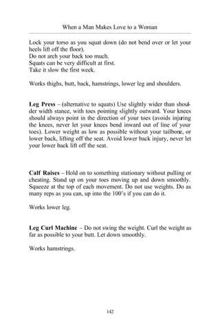 When a Man Makes Love to a Woman
_________________________________________________________________________________________
142
Lock your torso as you squat down (do not bend over or let your
heels lift off the floor).
Do not arch your back too much.
Squats can be very difficult at first.
Take it slow the first week.
Works thighs, butt, back, hamstrings, lower leg and shoulders.
Leg Press – (alternative to squats) Use slightly wider than shoul-
der width stance, with toes pointing slightly outward. Your knees
should always point in the direction of your toes (avoids injuring
the knees, never let your knees bend inward out of line of your
toes). Lower weight as low as possible without your tailbone, or
lower back, lifting off the seat. Avoid lower back injury, never let
your lower back lift off the seat.
Calf Raises – Hold on to something stationary without pulling or
cheating. Stand up on your toes moving up and down smoothly.
Squeeze at the top of each movement. Do not use weights. Do as
many reps as you can, up into the 100’s if you can do it.
Works lower leg.
Leg Curl Machine – Do not swing the weight. Curl the weight as
far as possible to your butt. Let down smoothly.
Works hamstrings.
 